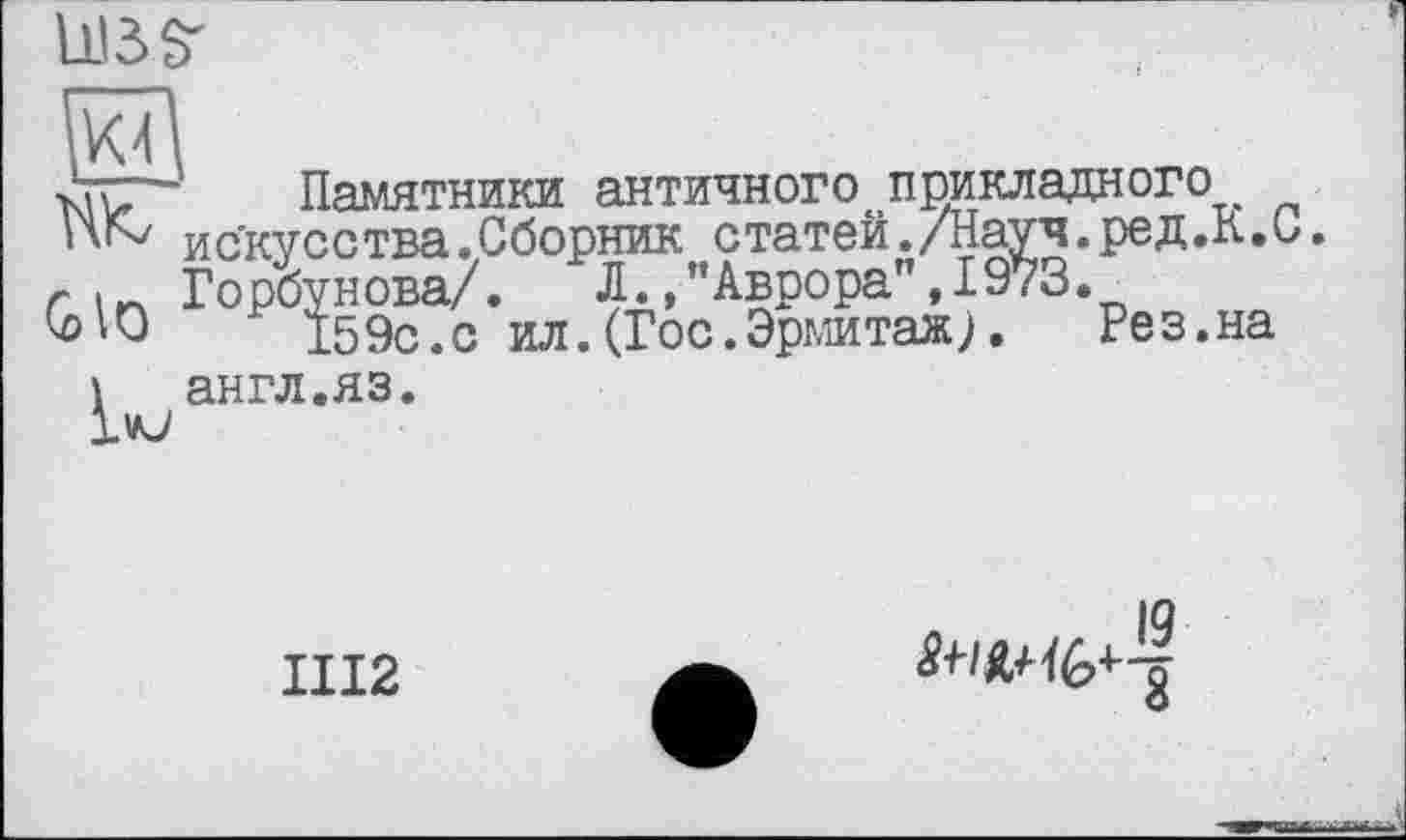 ﻿UBS'
Памятники античного прикладного
ПК/ искусства.Сборник статей./Науч.ред.К.С.
г Горбунова/. Л.,"Аврора",1973.
ОНО 159с.с ил. (Гос. Эрмитаж л Рез.на
1 англ.яз.
1VJ
ПІ2	